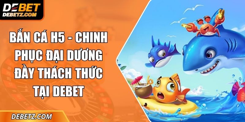 Bắn Cá H5 - Chinh Phục Đại Dương Đầy Thách Thức Tại DEBET 3 Bắn Cá H5