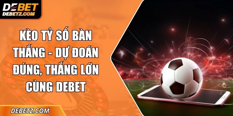 Kèo Tỷ Số Bàn Thắng - Dự Đoán Đúng, Thắng Lớn Cùng DEBET 10 Kèo Tỷ Số Bàn Thắng